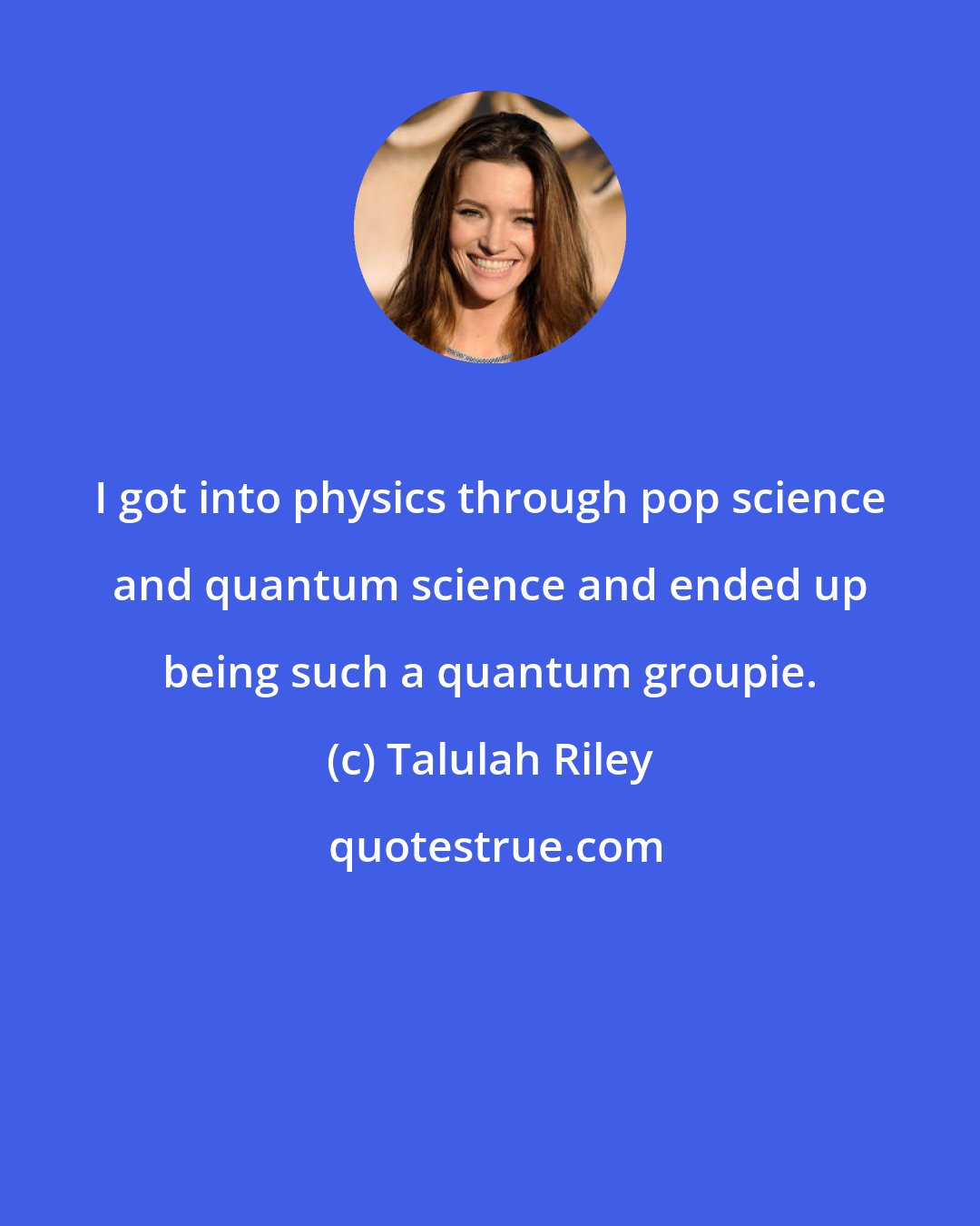 Talulah Riley: I got into physics through pop science and quantum science and ended up being such a quantum groupie.