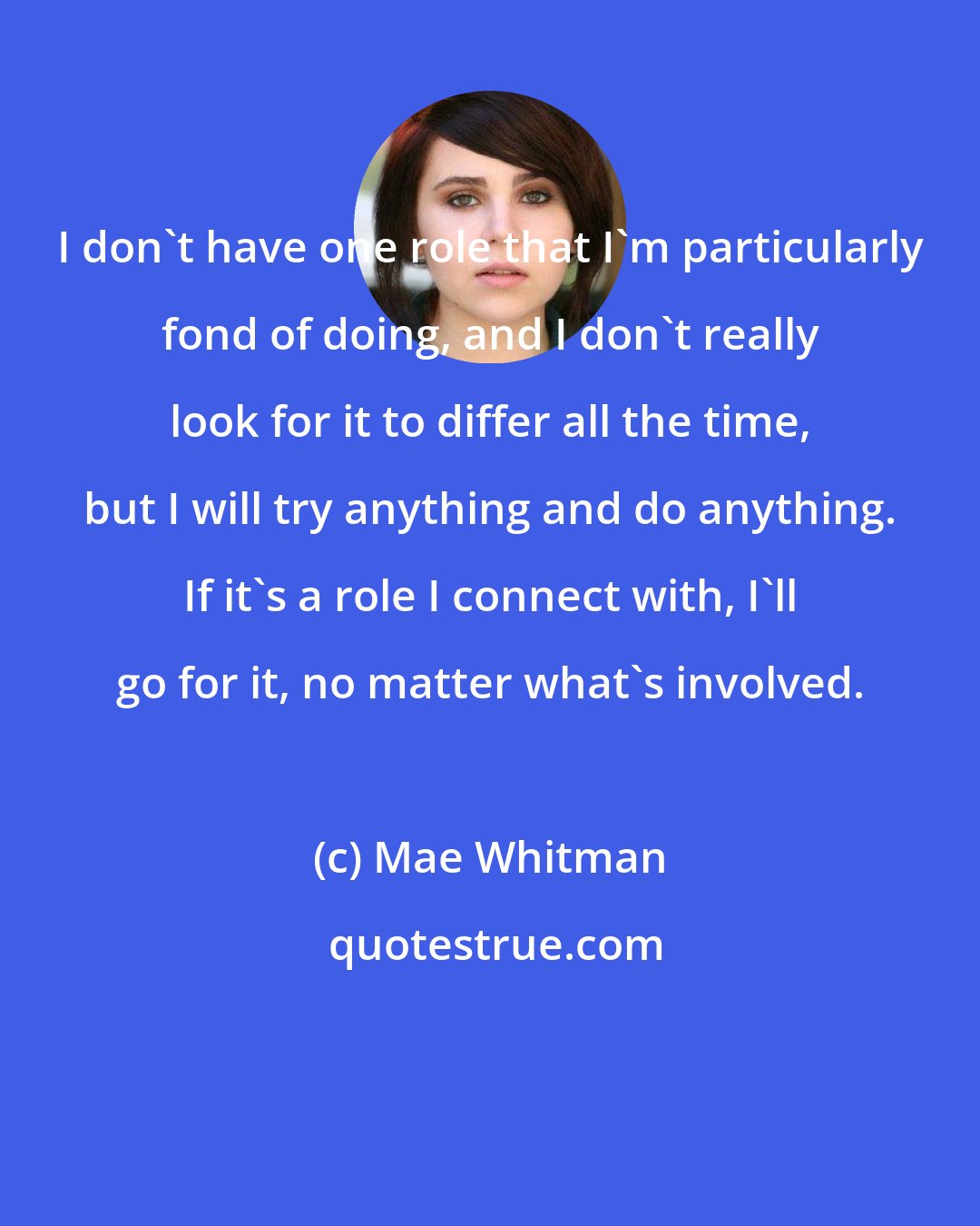 Mae Whitman: I don't have one role that I'm particularly fond of doing, and I don't really look for it to differ all the time, but I will try anything and do anything. If it's a role I connect with, I'll go for it, no matter what's involved.