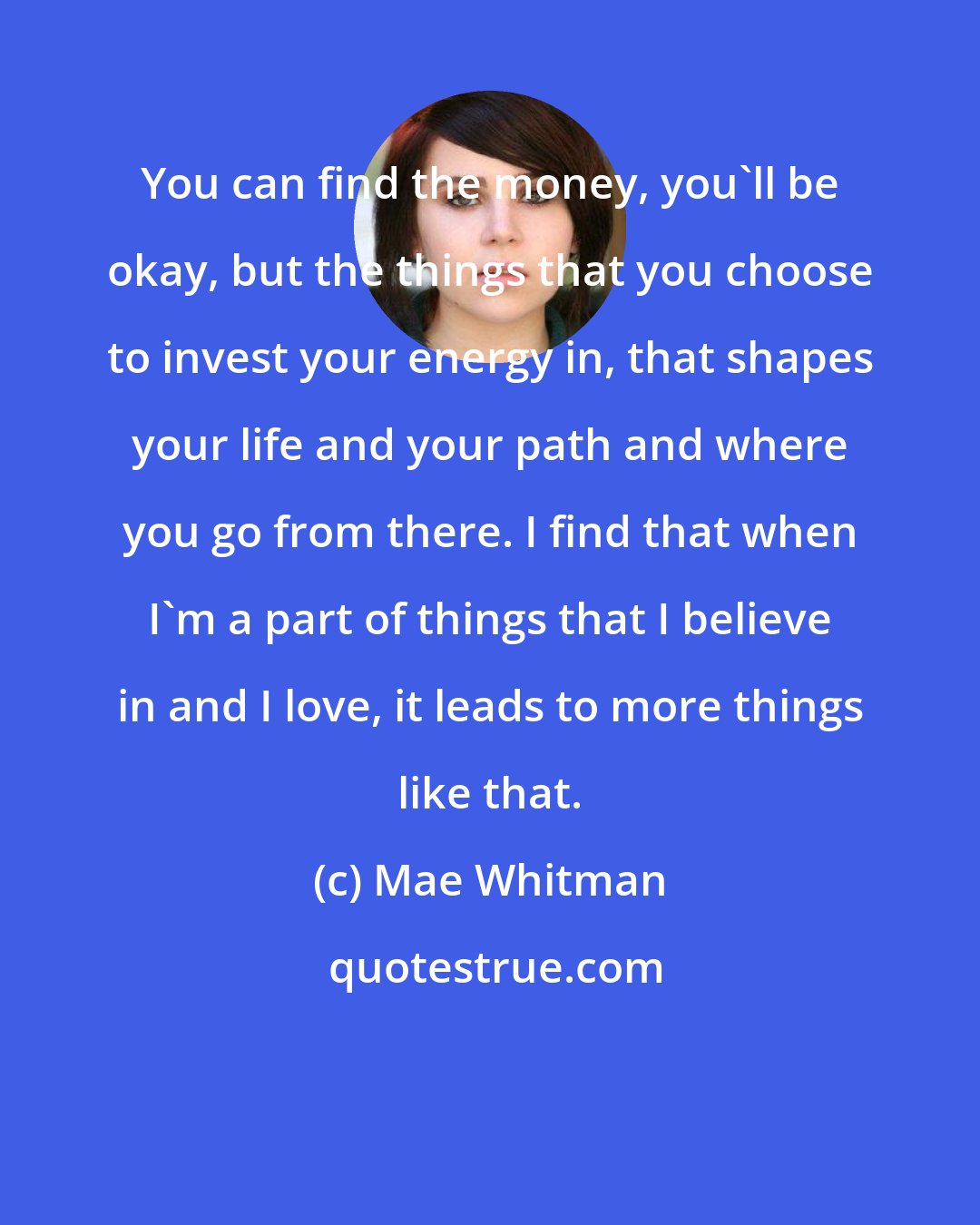 Mae Whitman: You can find the money, you'll be okay, but the things that you choose to invest your energy in, that shapes your life and your path and where you go from there. I find that when I'm a part of things that I believe in and I love, it leads to more things like that.