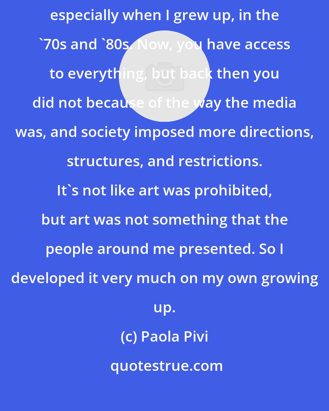 Paola Pivi: When you grow up, some areas of the world are out of your knowledge - especially when I grew up, in the '70s and '80s. Now, you have access to everything, but back then you did not because of the way the media was, and society imposed more directions, structures, and restrictions. It's not like art was prohibited, but art was not something that the people around me presented. So I developed it very much on my own growing up.