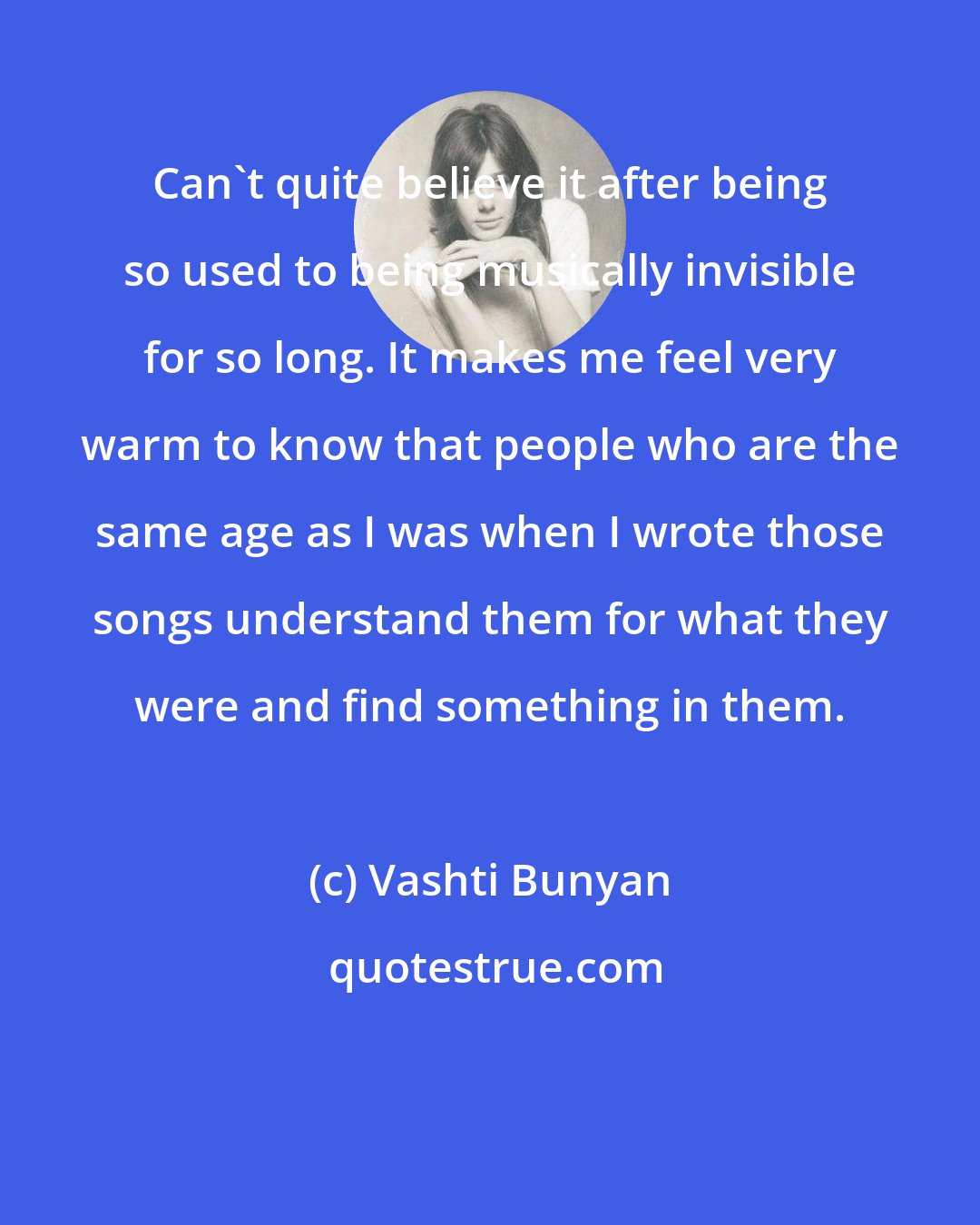 Vashti Bunyan: Can't quite believe it after being so used to being musically invisible for so long. It makes me feel very warm to know that people who are the same age as I was when I wrote those songs understand them for what they were and find something in them.