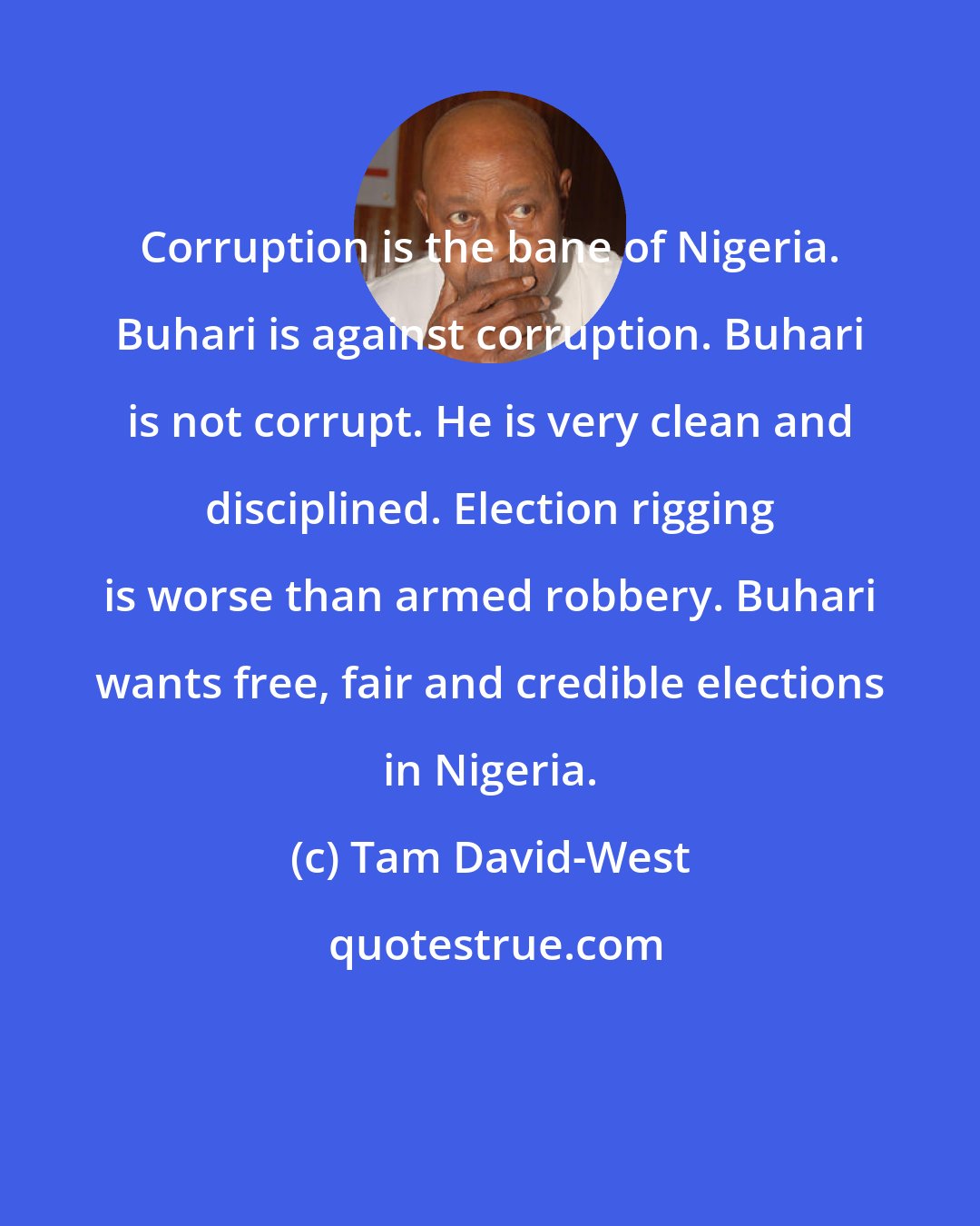 Tam David-West: Corruption is the bane of Nigeria. Buhari is against corruption. Buhari is not corrupt. He is very clean and disciplined. Election rigging is worse than armed robbery. Buhari wants free, fair and credible elections in Nigeria.
