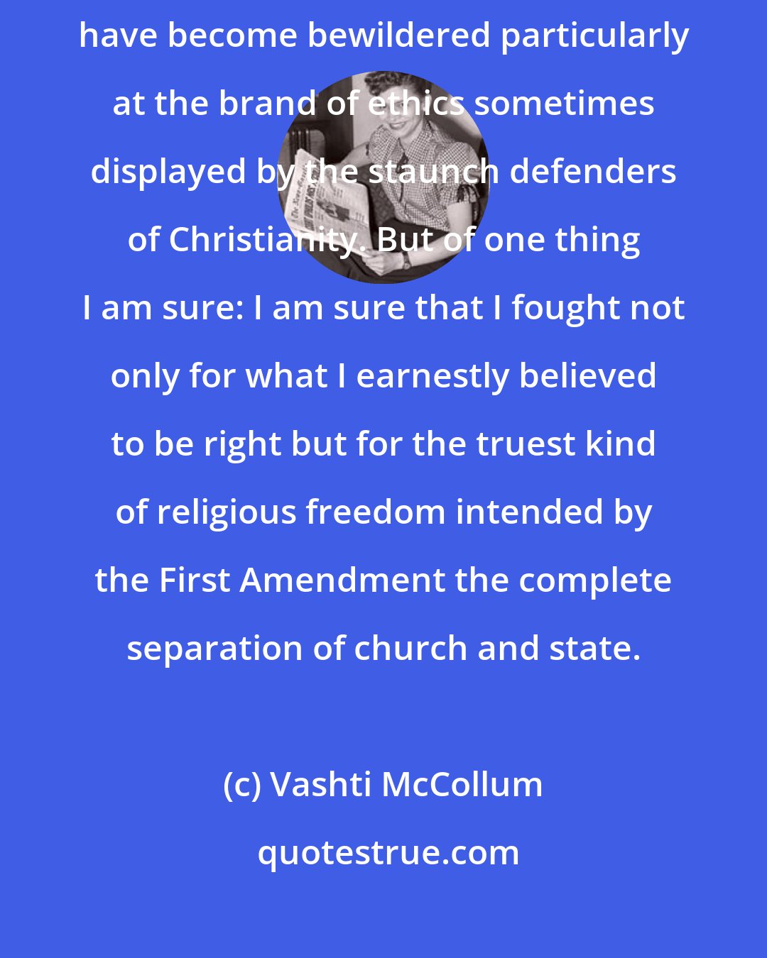 Vashti McCollum: Between being praised and persecuted condoned and condemned I might understandably have become bewildered particularly at the brand of ethics sometimes displayed by the staunch defenders of Christianity. But of one thing I am sure: I am sure that I fought not only for what I earnestly believed to be right but for the truest kind of religious freedom intended by the First Amendment the complete separation of church and state.