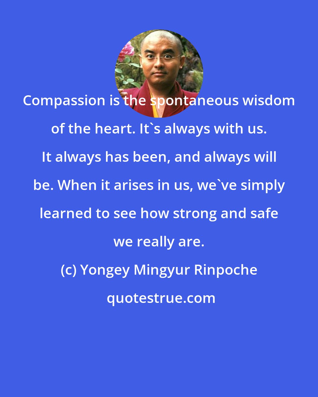 Yongey Mingyur Rinpoche: Compassion is the spontaneous wisdom of the heart. It's always with us. It always has been, and always will be. When it arises in us, we've simply learned to see how strong and safe we really are.