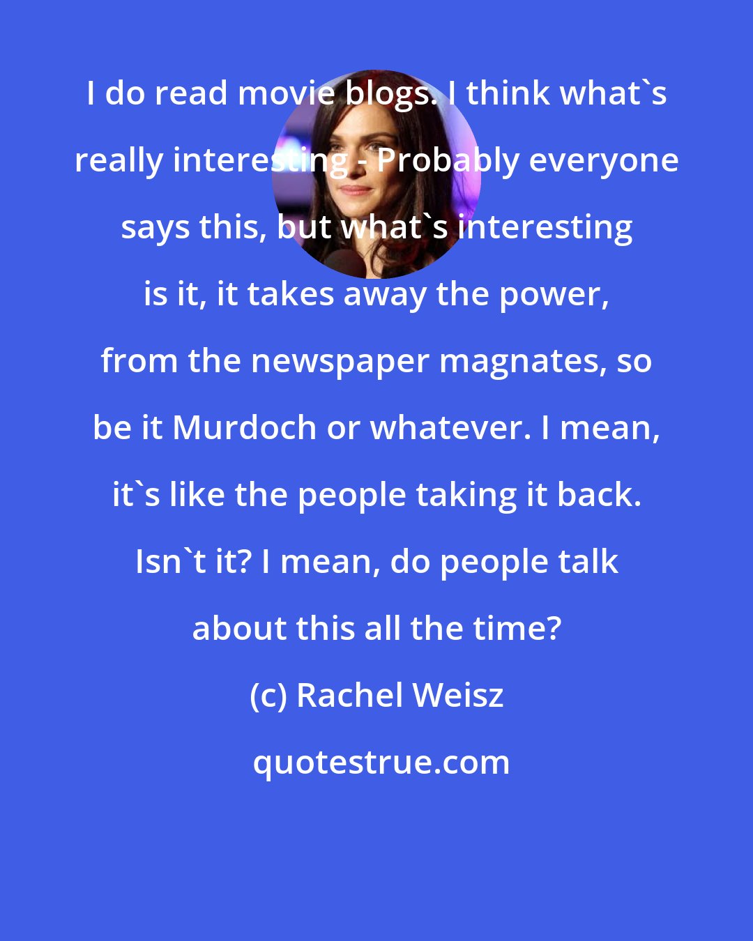 Rachel Weisz: I do read movie blogs. I think what's really interesting - Probably everyone says this, but what's interesting is it, it takes away the power, from the newspaper magnates, so be it Murdoch or whatever. I mean, it's like the people taking it back. Isn't it? I mean, do people talk about this all the time?