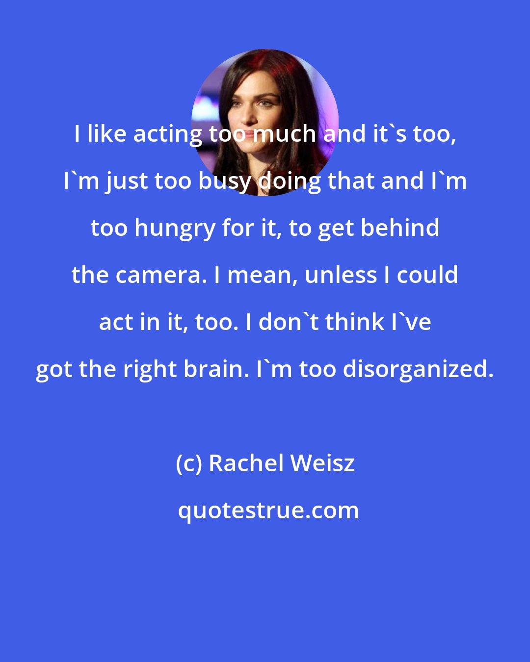 Rachel Weisz: I like acting too much and it's too, I'm just too busy doing that and I'm too hungry for it, to get behind the camera. I mean, unless I could act in it, too. I don't think I've got the right brain. I'm too disorganized.
