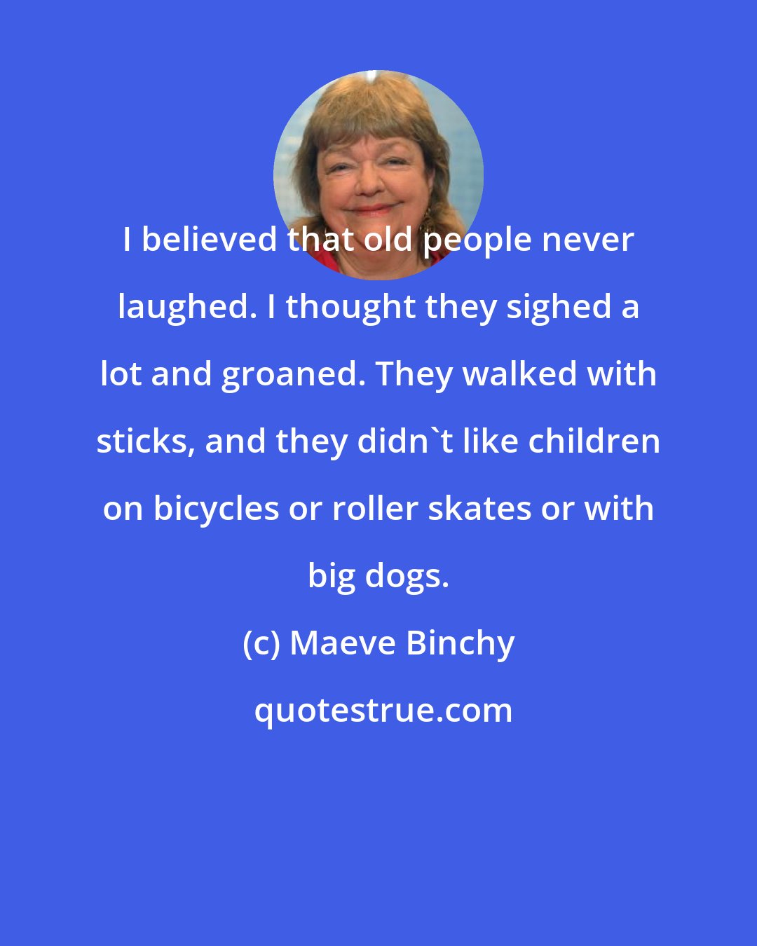 Maeve Binchy: I believed that old people never laughed. I thought they sighed a lot and groaned. They walked with sticks, and they didn't like children on bicycles or roller skates or with big dogs.