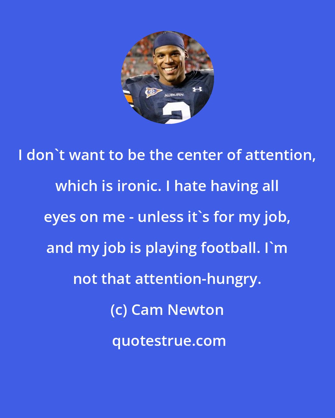 Cam Newton: I don't want to be the center of attention, which is ironic. I hate having all eyes on me - unless it's for my job, and my job is playing football. I'm not that attention-hungry.