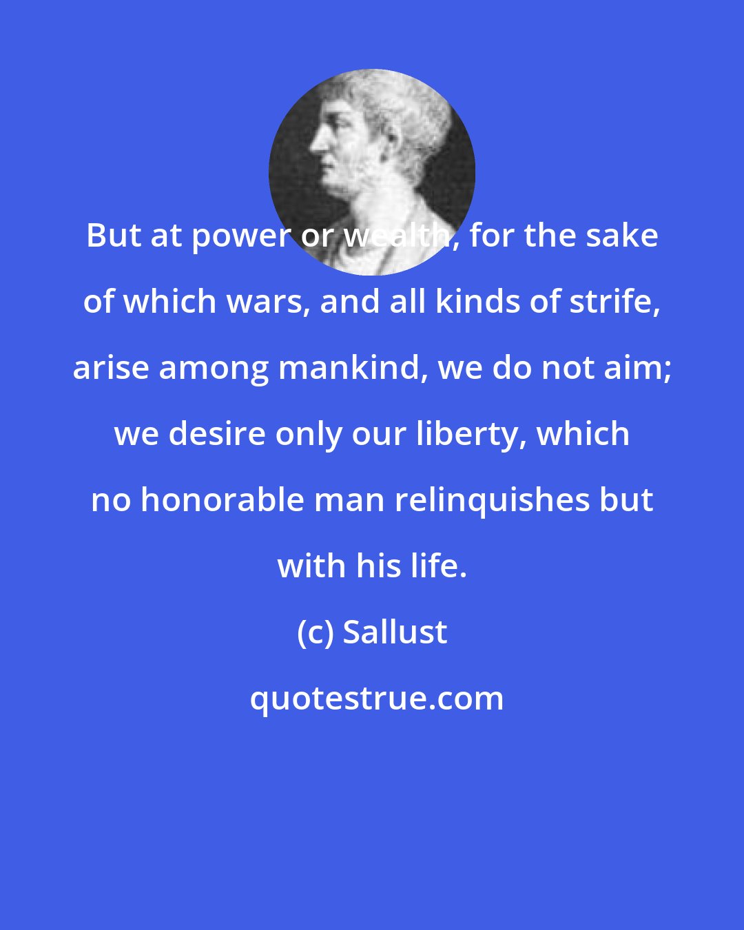 Sallust: But at power or wealth, for the sake of which wars, and all kinds of strife, arise among mankind, we do not aim; we desire only our liberty, which no honorable man relinquishes but with his life.