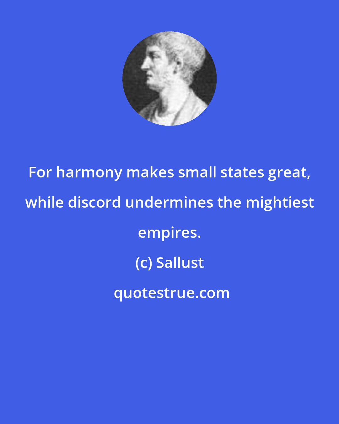Sallust: For harmony makes small states great, while discord undermines the mightiest empires.
