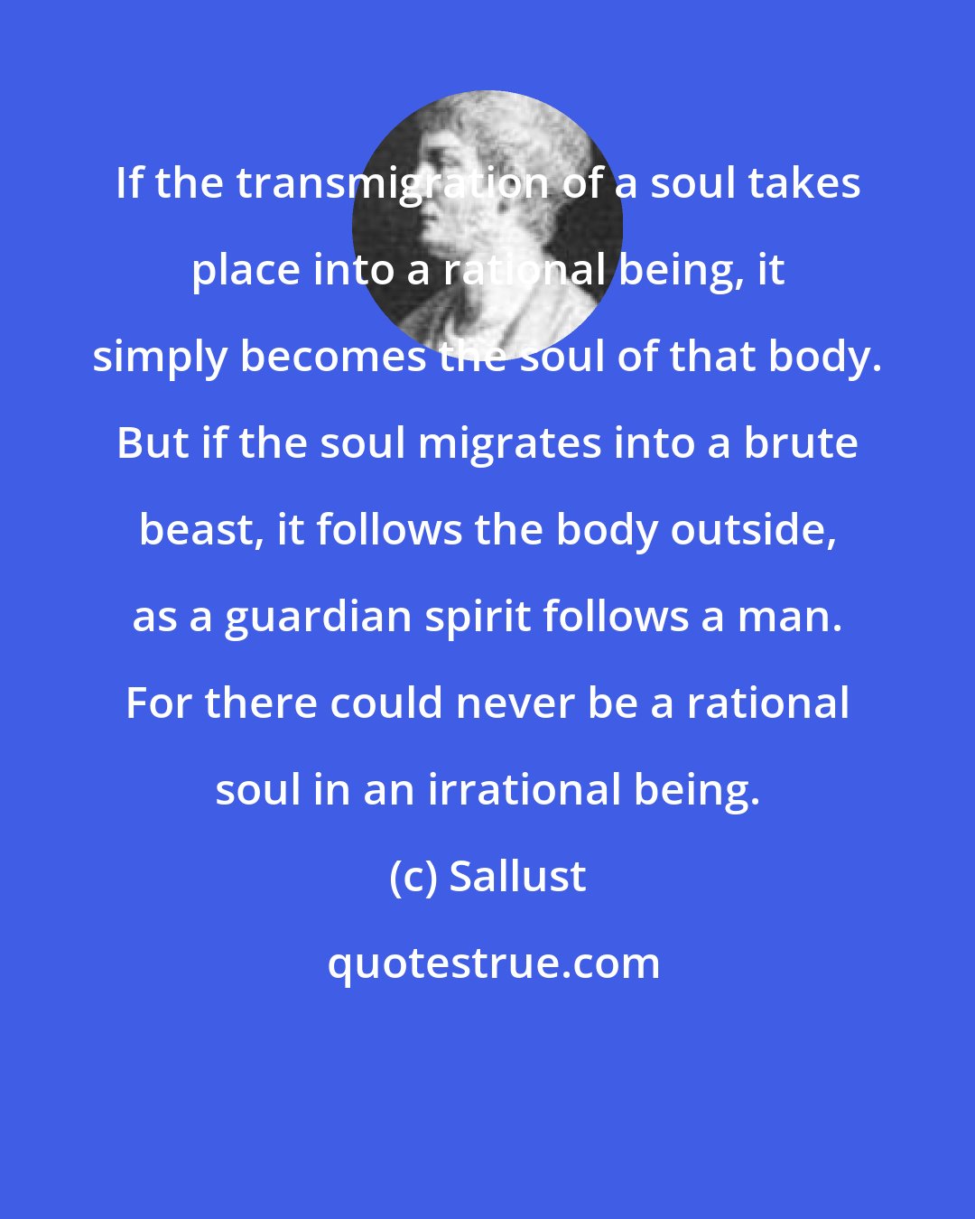 Sallust: If the transmigration of a soul takes place into a rational being, it simply becomes the soul of that body. But if the soul migrates into a brute beast, it follows the body outside, as a guardian spirit follows a man. For there could never be a rational soul in an irrational being.