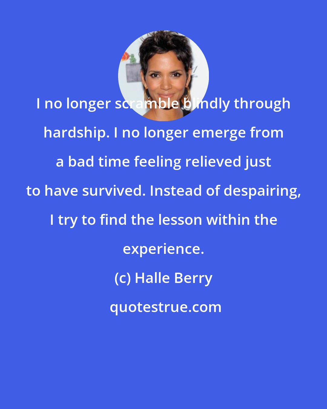Halle Berry: I no longer scramble blindly through hardship. I no longer emerge from a bad time feeling relieved just to have survived. Instead of despairing, I try to find the lesson within the experience.