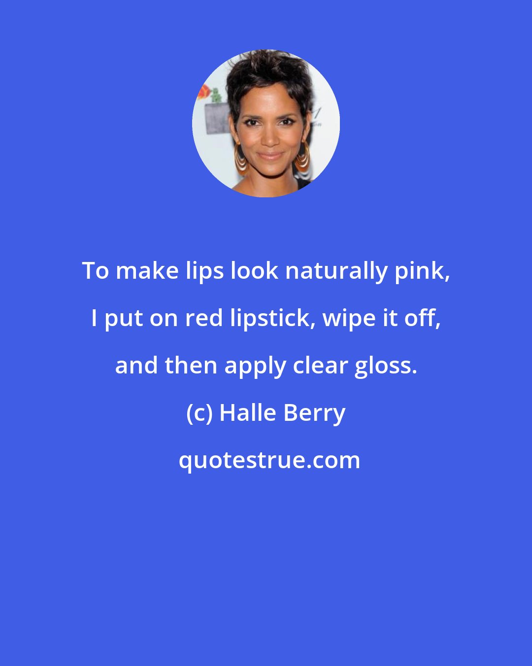 Halle Berry: To make lips look naturally pink, I put on red lipstick, wipe it off, and then apply clear gloss.