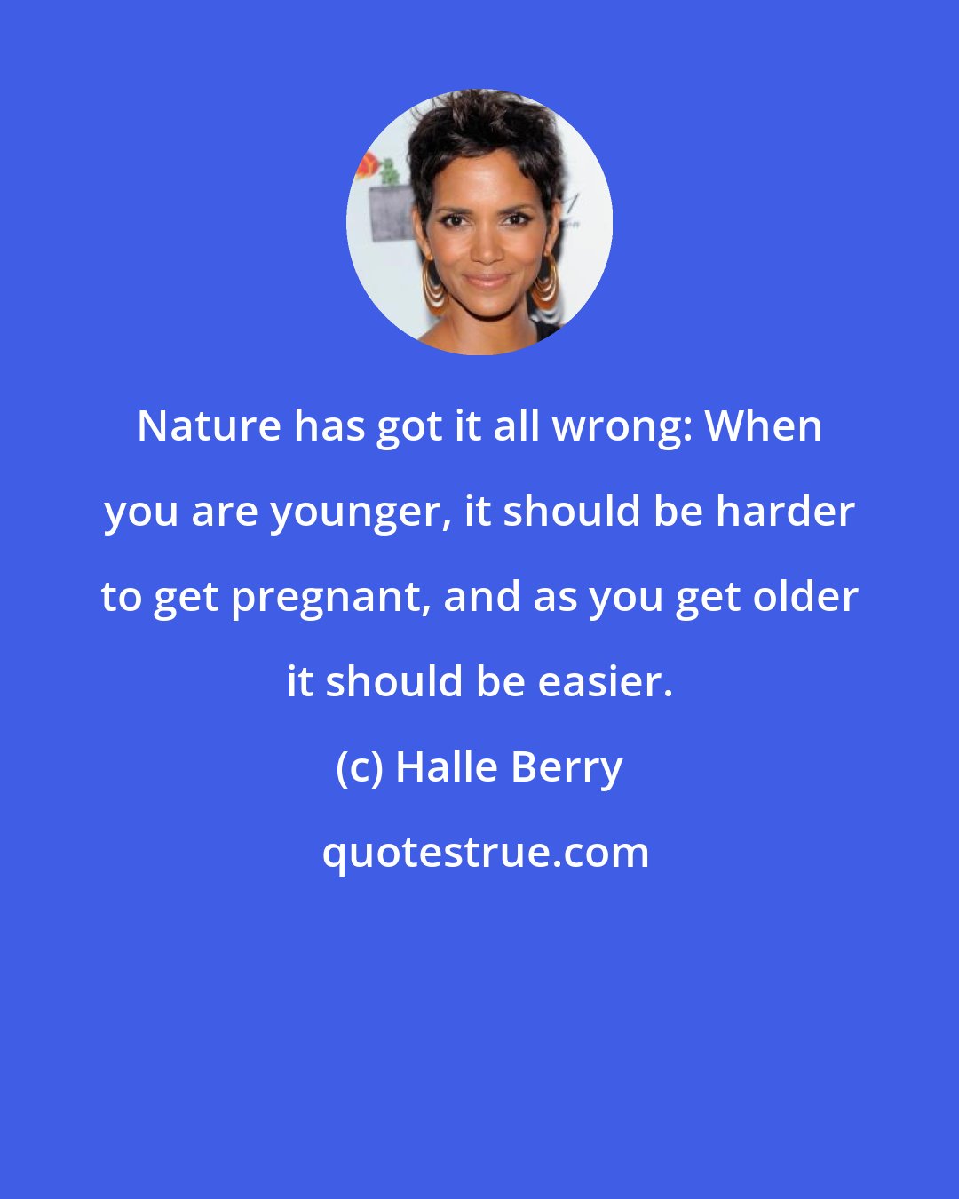 Halle Berry: Nature has got it all wrong: When you are younger, it should be harder to get pregnant, and as you get older it should be easier.