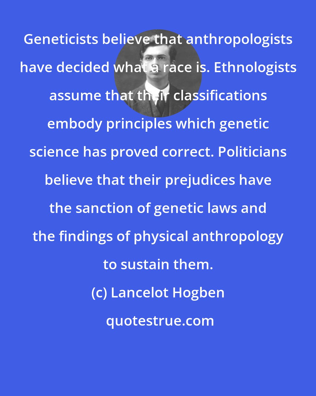 Lancelot Hogben: Geneticists believe that anthropologists have decided what a race is. Ethnologists assume that their classifications embody principles which genetic science has proved correct. Politicians believe that their prejudices have the sanction of genetic laws and the findings of physical anthropology to sustain them.