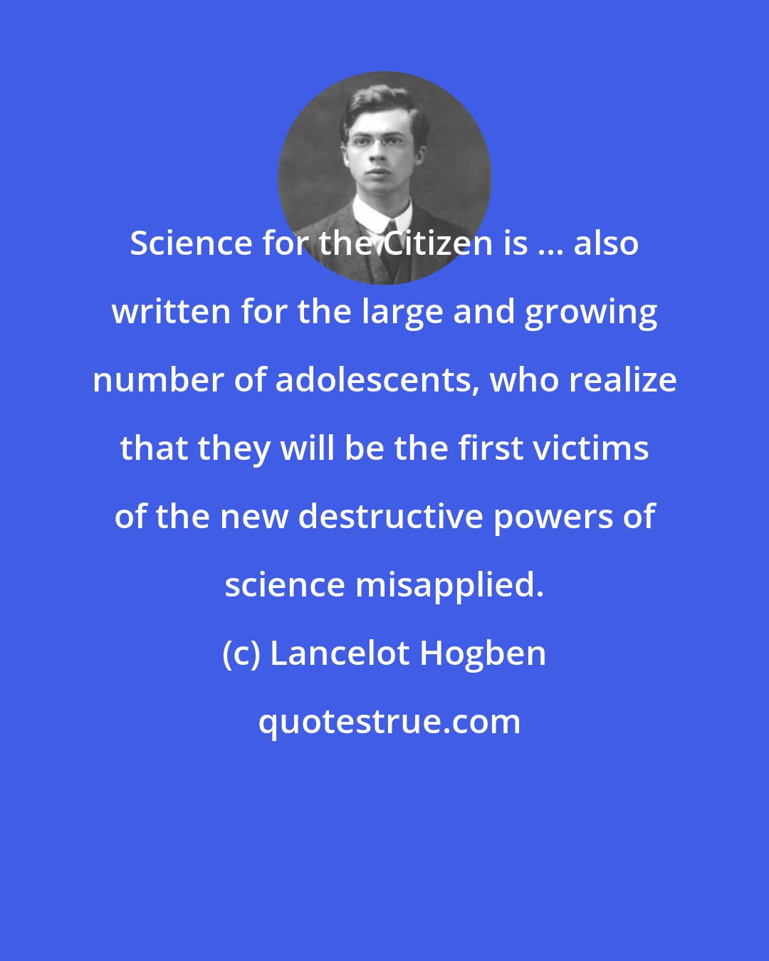 Lancelot Hogben: Science for the Citizen is ... also written for the large and growing number of adolescents, who realize that they will be the first victims of the new destructive powers of science misapplied.
