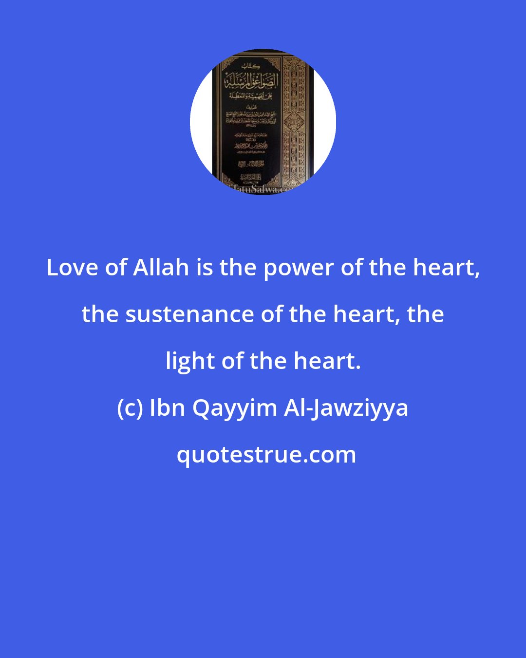 Ibn Qayyim Al-Jawziyya: Love of Allah is the power of the heart, the sustenance of the heart, the light of the heart.