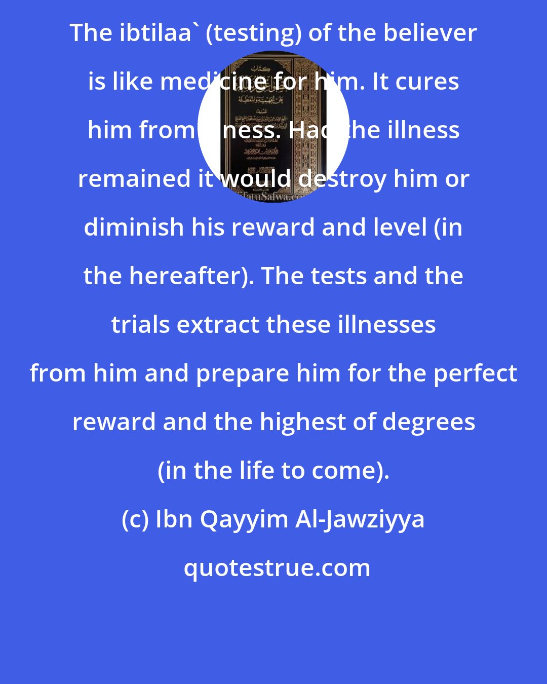 Ibn Qayyim Al-Jawziyya: The ibtilaa' (testing) of the believer is like medicine for him. It cures him from illness. Had the illness remained it would destroy him or diminish his reward and level (in the hereafter). The tests and the trials extract these illnesses from him and prepare him for the perfect reward and the highest of degrees (in the life to come).