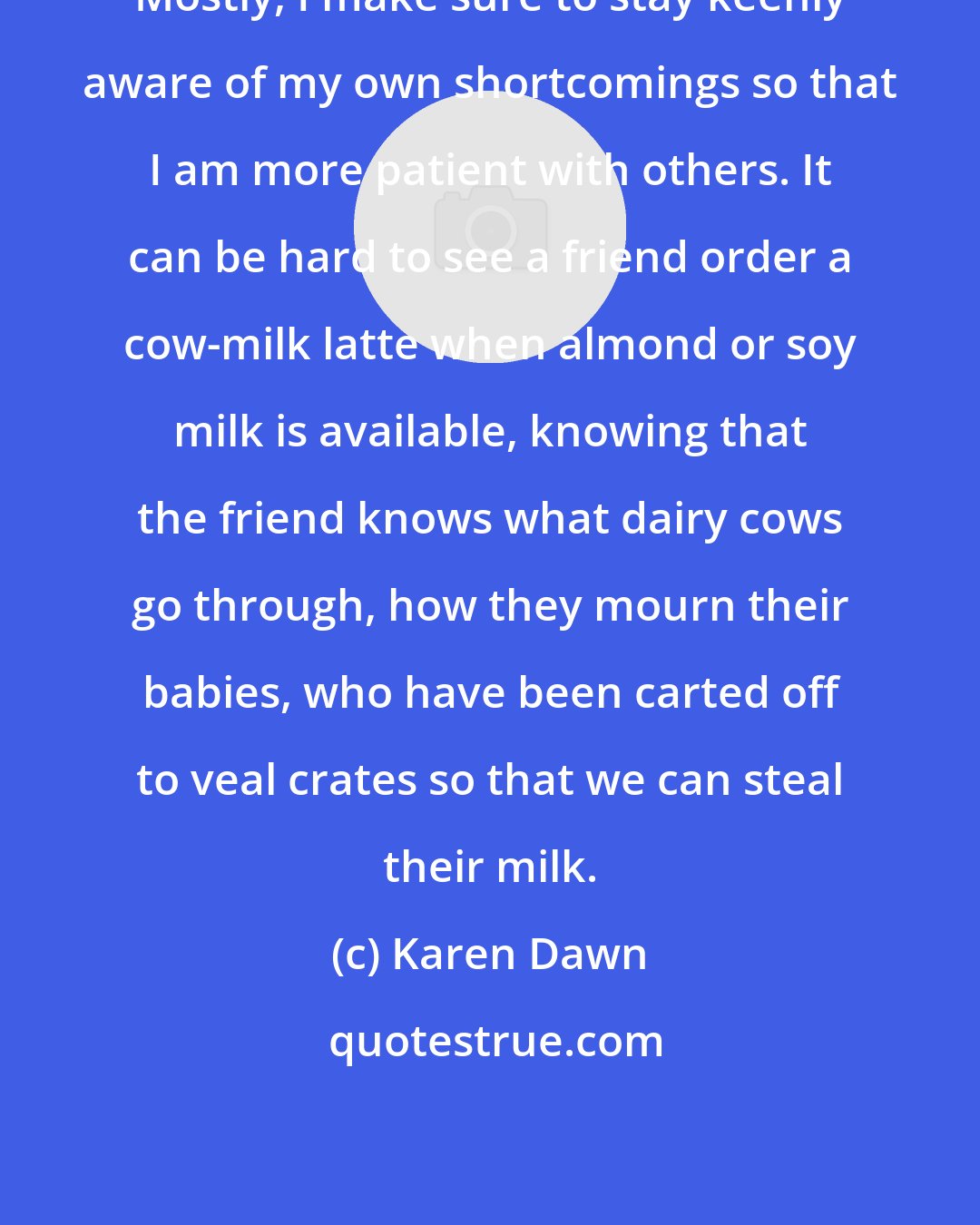 Karen Dawn: Mostly, I make sure to stay keenly aware of my own shortcomings so that I am more patient with others. It can be hard to see a friend order a cow-milk latte when almond or soy milk is available, knowing that the friend knows what dairy cows go through, how they mourn their babies, who have been carted off to veal crates so that we can steal their milk.
