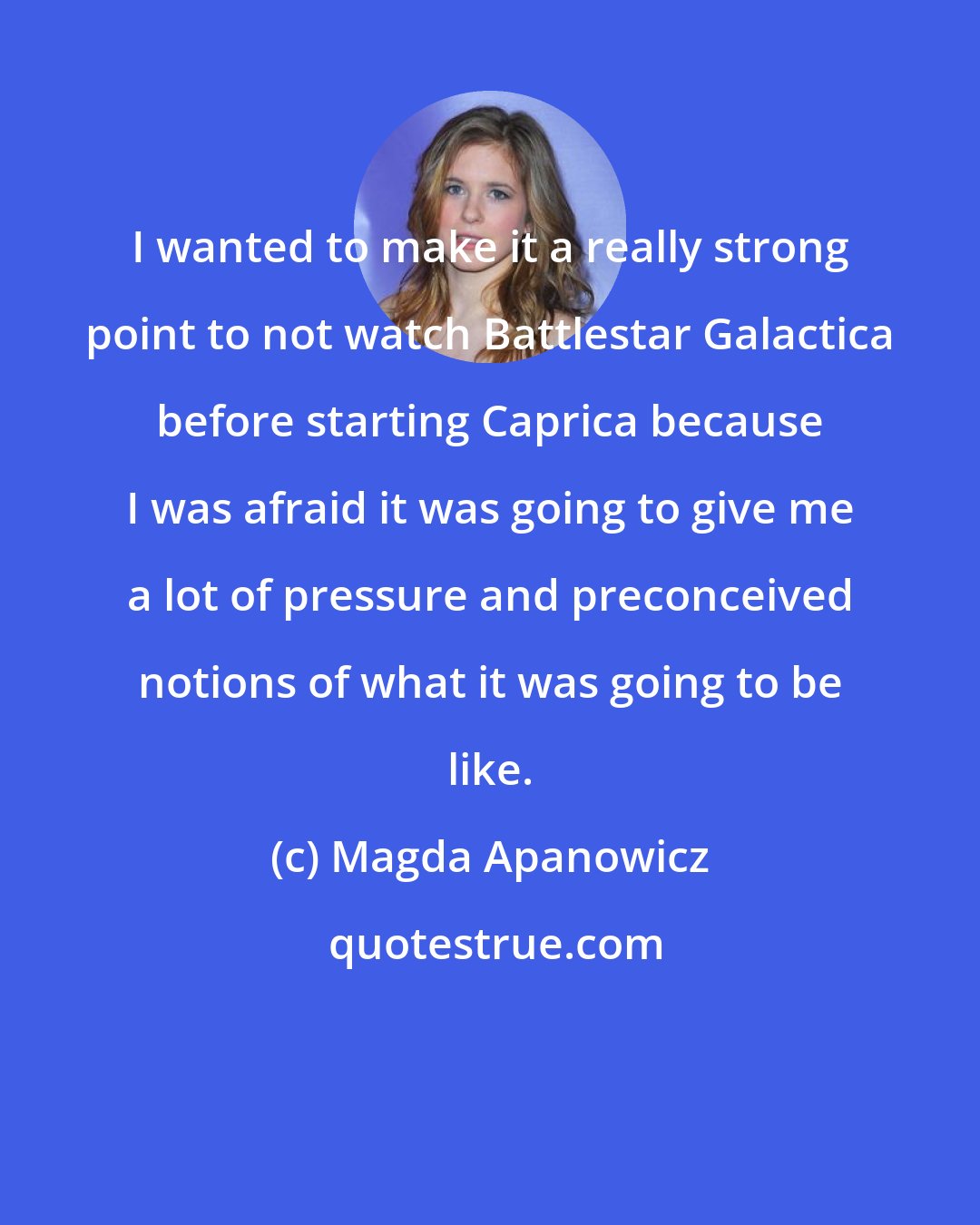 Magda Apanowicz: I wanted to make it a really strong point to not watch Battlestar Galactica before starting Caprica because I was afraid it was going to give me a lot of pressure and preconceived notions of what it was going to be like.