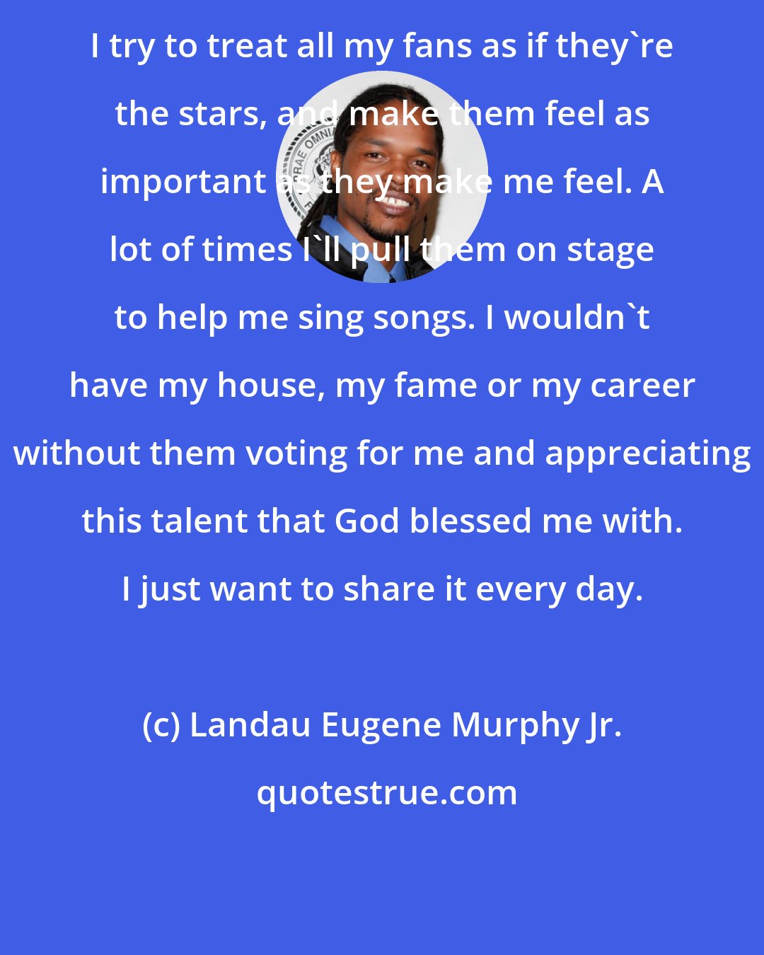 Landau Eugene Murphy Jr.: I try to treat all my fans as if they're the stars, and make them feel as important as they make me feel. A lot of times I'll pull them on stage to help me sing songs. I wouldn't have my house, my fame or my career without them voting for me and appreciating this talent that God blessed me with. I just want to share it every day.