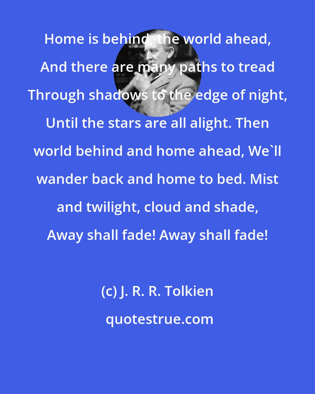 J. R. R. Tolkien: Home is behind, the world ahead, And there are many paths to tread Through shadows to the edge of night, Until the stars are all alight. Then world behind and home ahead, We'll wander back and home to bed. Mist and twilight, cloud and shade, Away shall fade! Away shall fade!