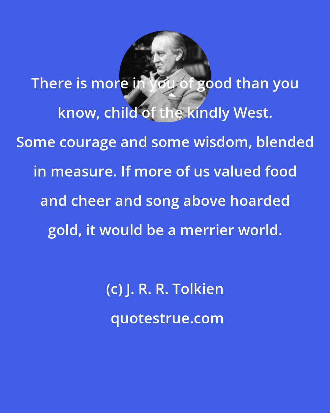 J. R. R. Tolkien: There is more in you of good than you know, child of the kindly West. Some courage and some wisdom, blended in measure. If more of us valued food and cheer and song above hoarded gold, it would be a merrier world.