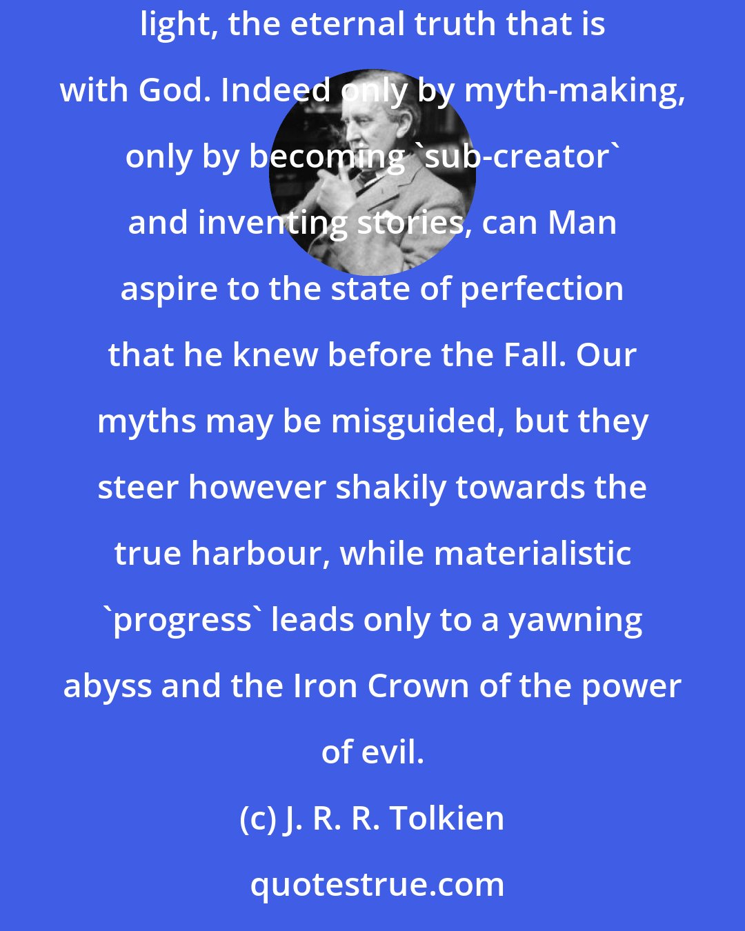 J. R. R. Tolkien: We have come from God, and inevitably the myths woven by us, though they contain error, will also reflect a splintered fragment of the true light, the eternal truth that is with God. Indeed only by myth-making, only by becoming 'sub-creator' and inventing stories, can Man aspire to the state of perfection that he knew before the Fall. Our myths may be misguided, but they steer however shakily towards the true harbour, while materialistic 'progress' leads only to a yawning abyss and the Iron Crown of the power of evil.