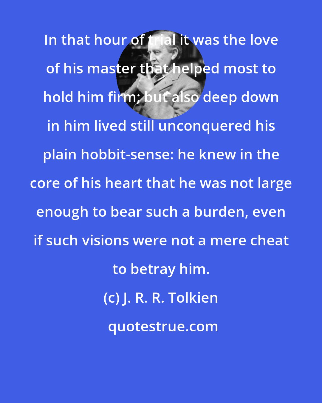 J. R. R. Tolkien: In that hour of trial it was the love of his master that helped most to hold him firm; but also deep down in him lived still unconquered his plain hobbit-sense: he knew in the core of his heart that he was not large enough to bear such a burden, even if such visions were not a mere cheat to betray him.