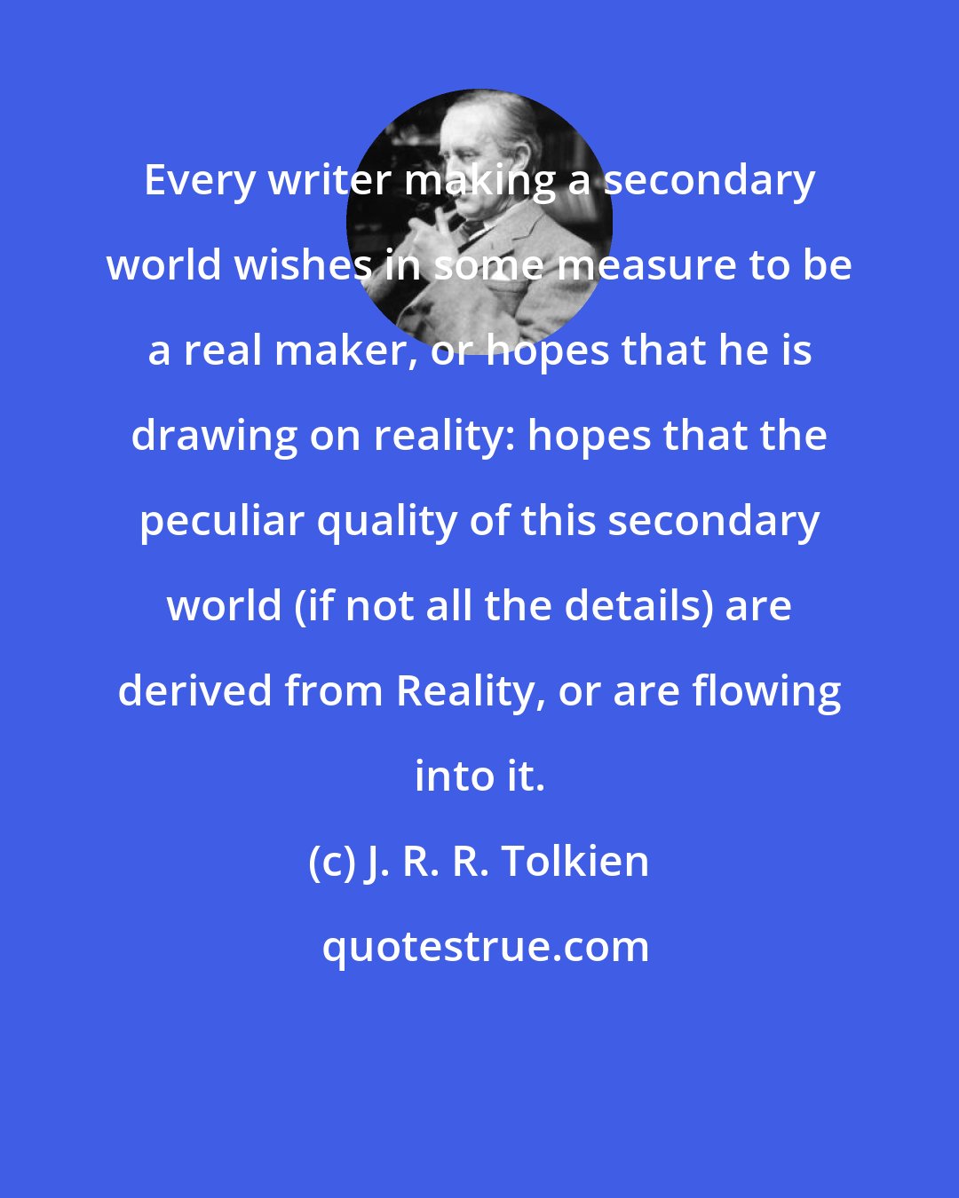 J. R. R. Tolkien: Every writer making a secondary world wishes in some measure to be a real maker, or hopes that he is drawing on reality: hopes that the peculiar quality of this secondary world (if not all the details) are derived from Reality, or are flowing into it.