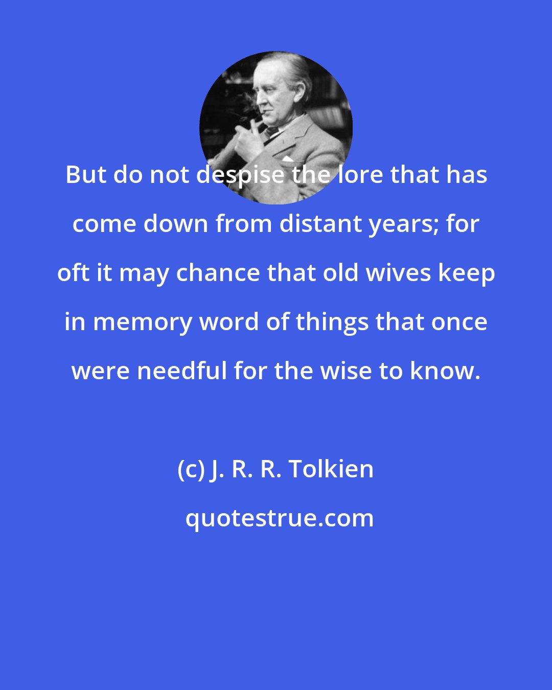 J. R. R. Tolkien: But do not despise the lore that has come down from distant years; for oft it may chance that old wives keep in memory word of things that once were needful for the wise to know.