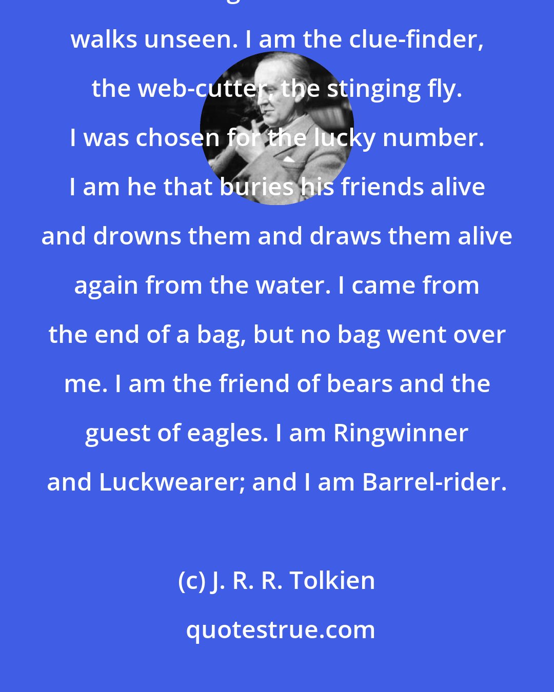 J. R. R. Tolkien: I come from under the hill, and under the hills and over the hills my paths led. And through the air. I am he that walks unseen. I am the clue-finder, the web-cutter, the stinging fly. I was chosen for the lucky number. I am he that buries his friends alive and drowns them and draws them alive again from the water. I came from the end of a bag, but no bag went over me. I am the friend of bears and the guest of eagles. I am Ringwinner and Luckwearer; and I am Barrel-rider.