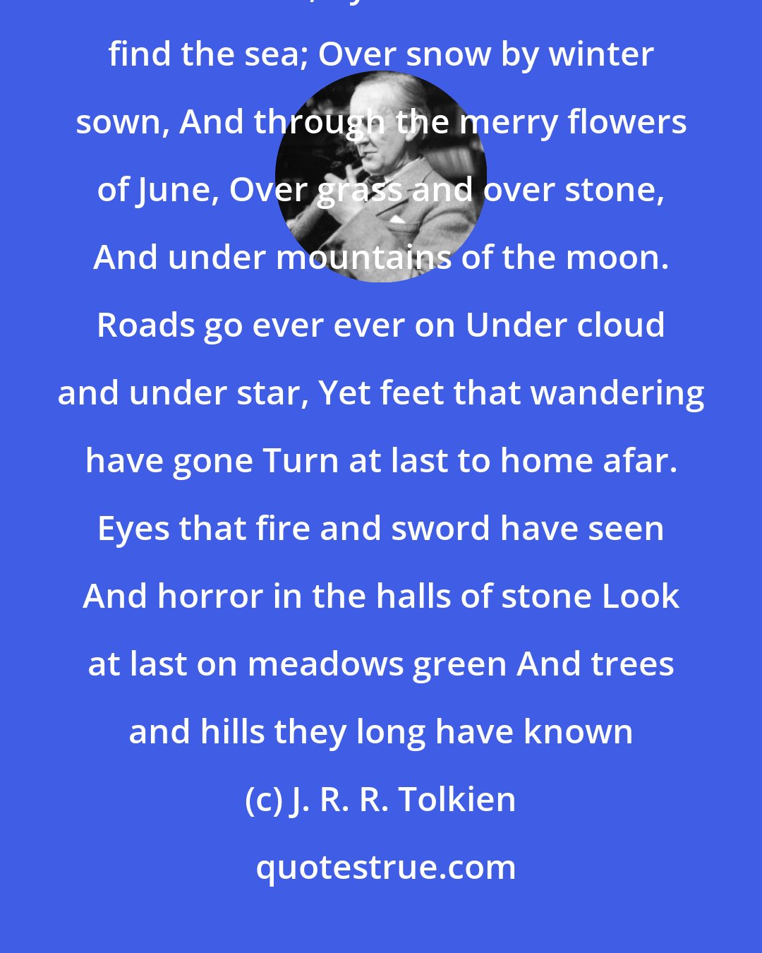 J. R. R. Tolkien: Roads go ever ever on, Over rock and under tree, By caves where never sun has shone, By streams that never find the sea; Over snow by winter sown, And through the merry flowers of June, Over grass and over stone, And under mountains of the moon. Roads go ever ever on Under cloud and under star, Yet feet that wandering have gone Turn at last to home afar. Eyes that fire and sword have seen And horror in the halls of stone Look at last on meadows green And trees and hills they long have known
