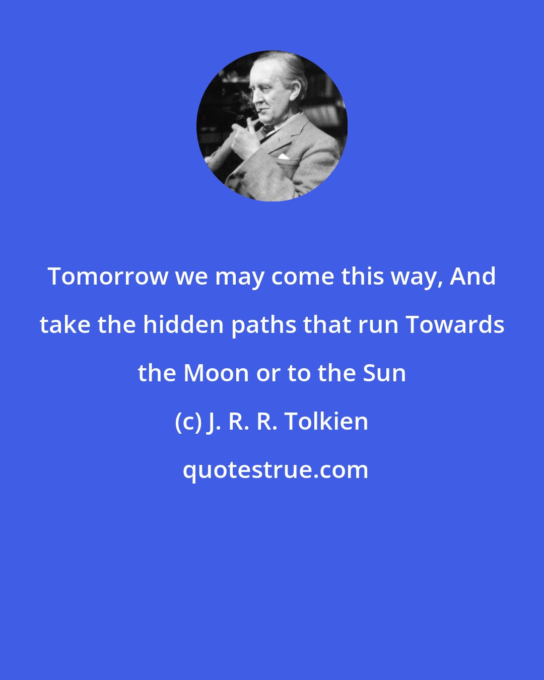 J. R. R. Tolkien: Tomorrow we may come this way, And take the hidden paths that run Towards the Moon or to the Sun