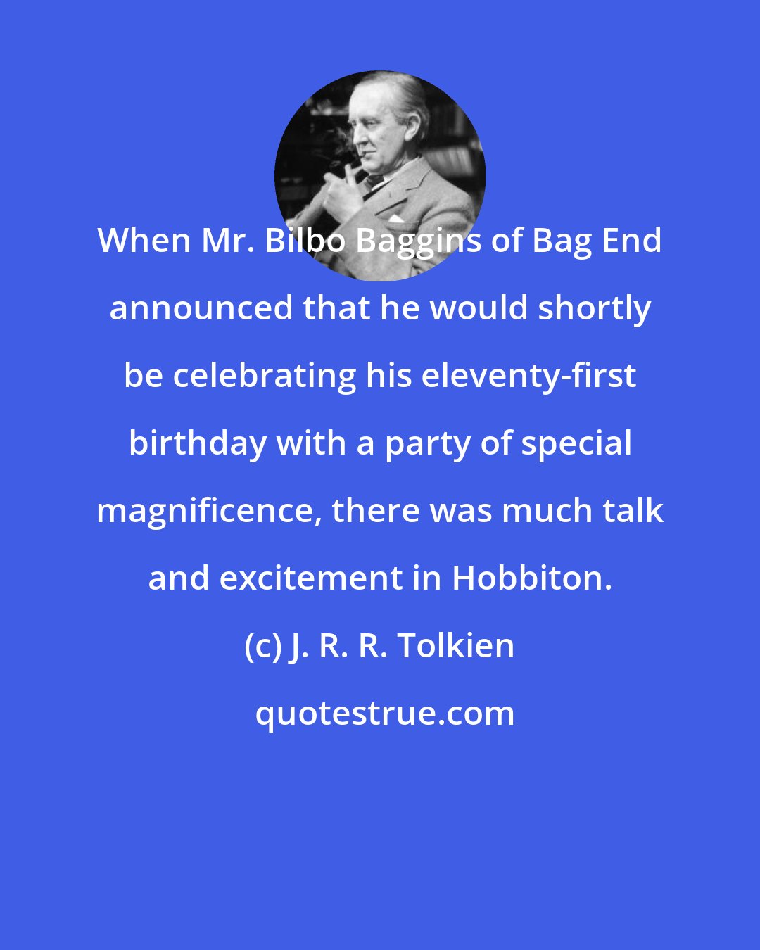 J. R. R. Tolkien: When Mr. Bilbo Baggins of Bag End announced that he would shortly be celebrating his eleventy-first birthday with a party of special magnificence, there was much talk and excitement in Hobbiton.
