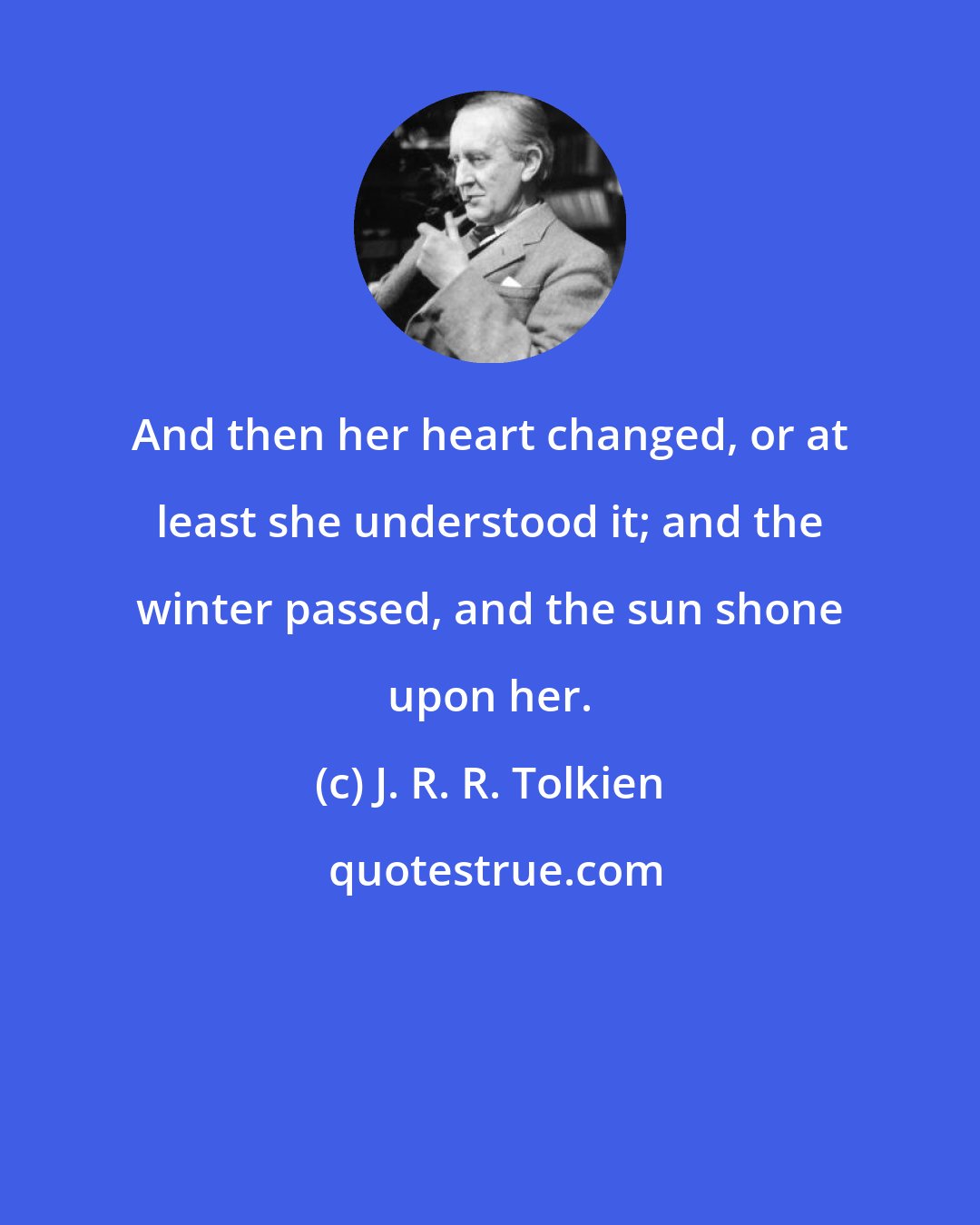 J. R. R. Tolkien: And then her heart changed, or at least she understood it; and the winter passed, and the sun shone upon her.