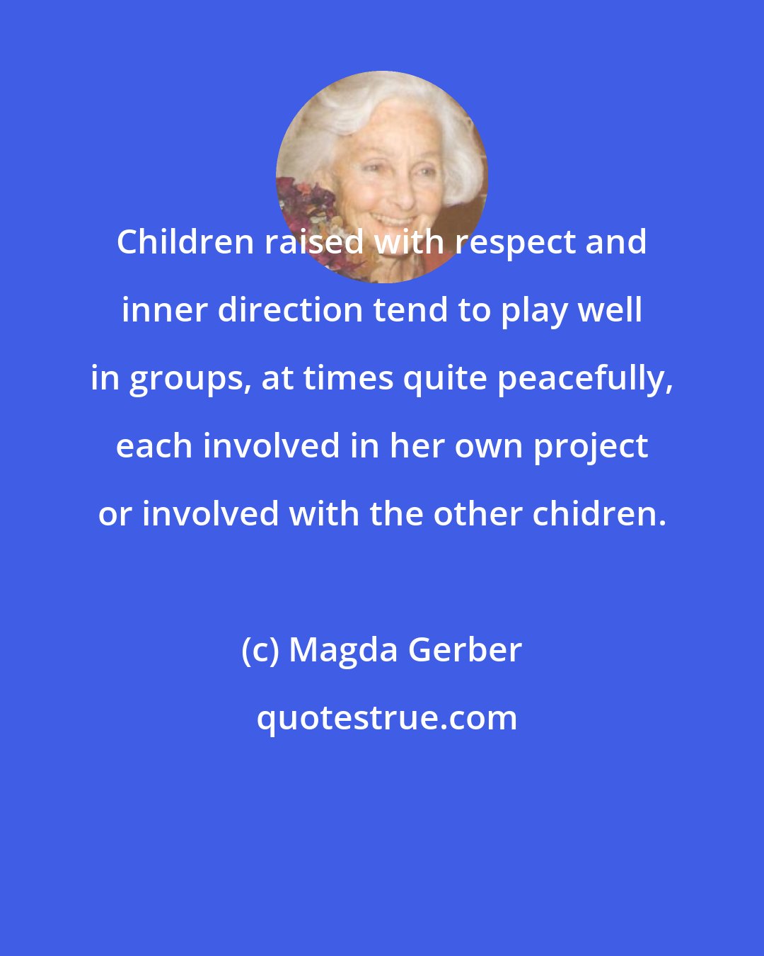 Magda Gerber: Children raised with respect and inner direction tend to play well in groups, at times quite peacefully, each involved in her own project or involved with the other chidren.