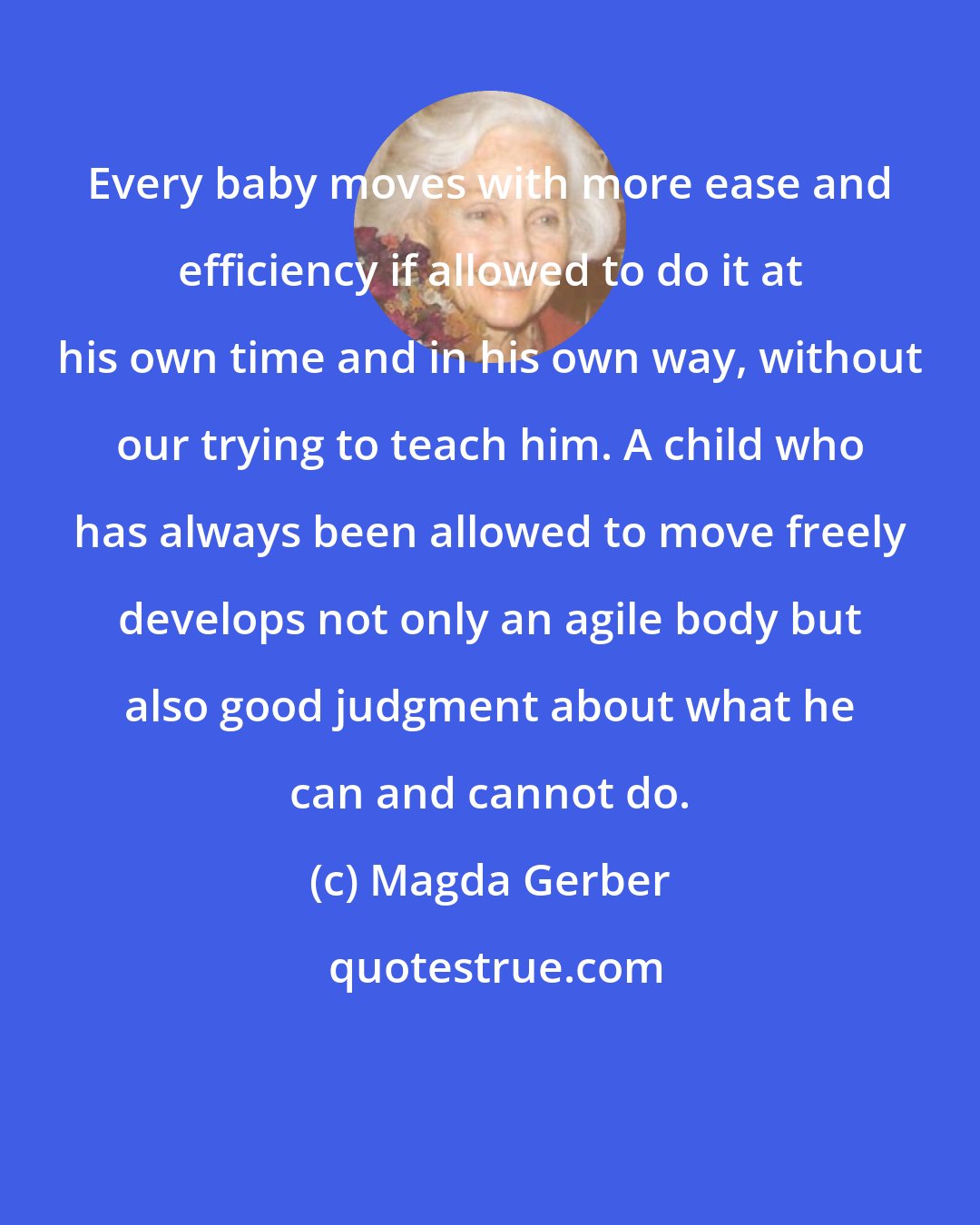 Magda Gerber: Every baby moves with more ease and efficiency if allowed to do it at his own time and in his own way, without our trying to teach him. A child who has always been allowed to move freely develops not only an agile body but also good judgment about what he can and cannot do.