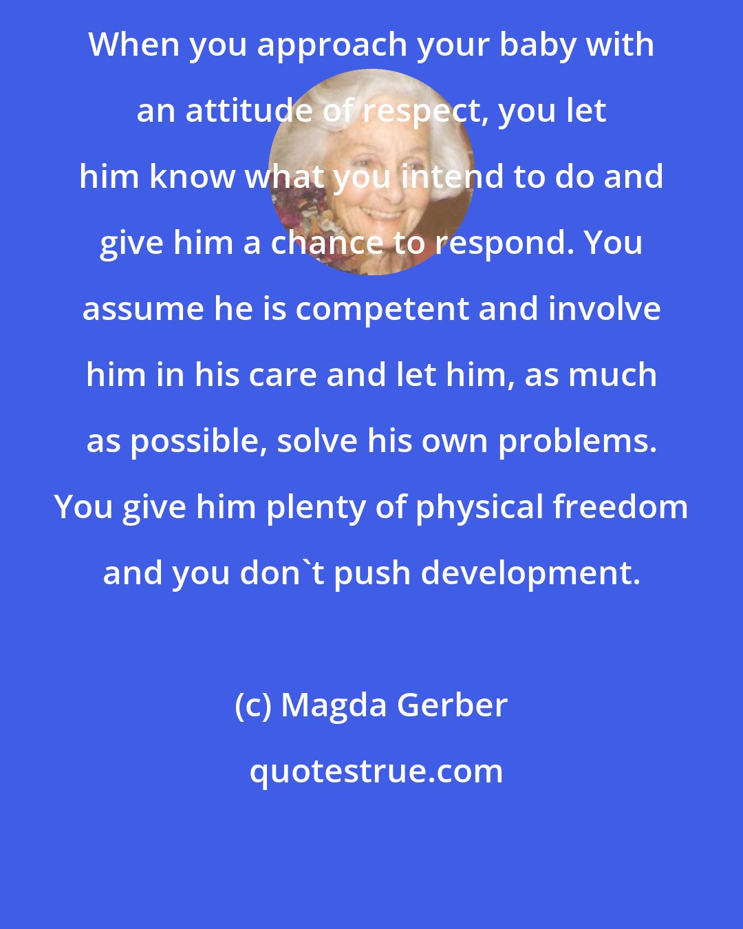 Magda Gerber: When you approach your baby with an attitude of respect, you let him know what you intend to do and give him a chance to respond. You assume he is competent and involve him in his care and let him, as much as possible, solve his own problems. You give him plenty of physical freedom and you don't push development.