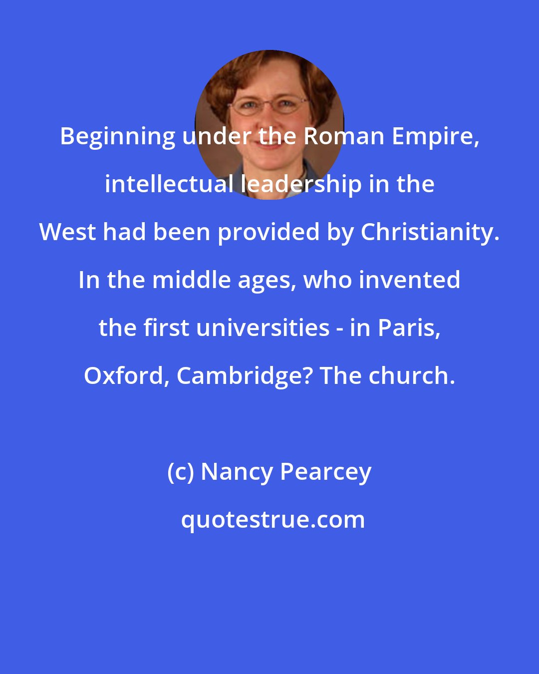 Nancy Pearcey: Beginning under the Roman Empire, intellectual leadership in the West had been provided by Christianity. In the middle ages, who invented the first universities - in Paris, Oxford, Cambridge? The church.