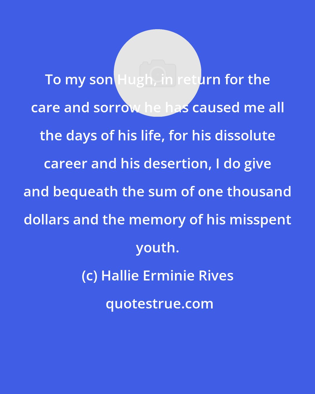 Hallie Erminie Rives: To my son Hugh, in return for the care and sorrow he has caused me all the days of his life, for his dissolute career and his desertion, I do give and bequeath the sum of one thousand dollars and the memory of his misspent youth.