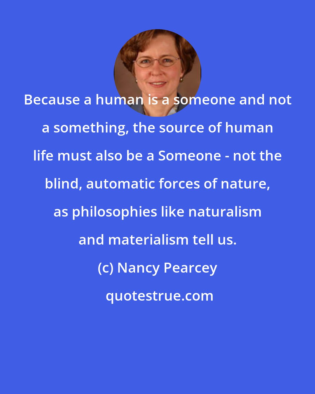 Nancy Pearcey: Because a human is a someone and not a something, the source of human life must also be a Someone - not the blind, automatic forces of nature, as philosophies like naturalism and materialism tell us.