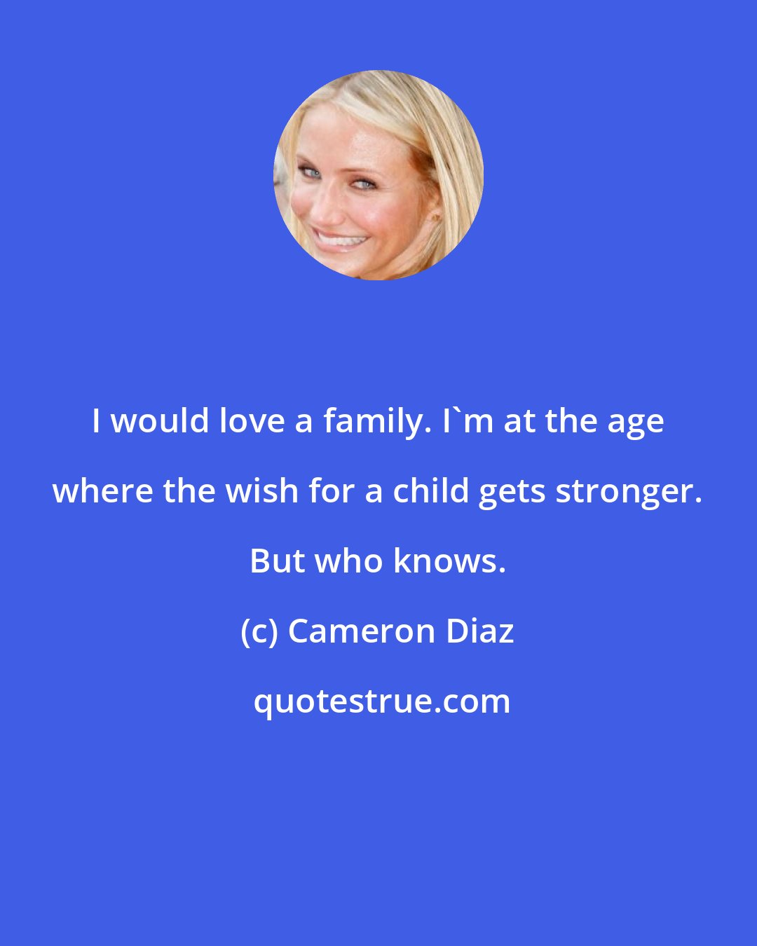Cameron Diaz: I would love a family. I'm at the age where the wish for a child gets stronger. But who knows.