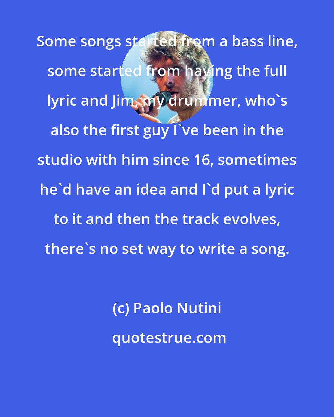 Paolo Nutini: Some songs started from a bass line, some started from having the full lyric and Jim, my drummer, who's also the first guy I've been in the studio with him since 16, sometimes he'd have an idea and I'd put a lyric to it and then the track evolves, there's no set way to write a song.