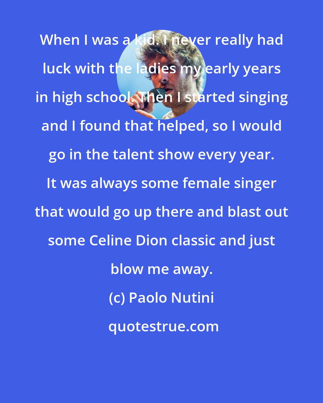 Paolo Nutini: When I was a kid. I never really had luck with the ladies my early years in high school. Then I started singing and I found that helped, so I would go in the talent show every year. It was always some female singer that would go up there and blast out some Celine Dion classic and just blow me away.