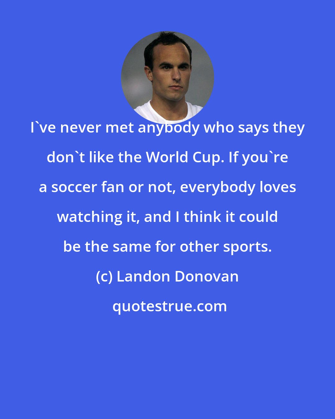 Landon Donovan: I've never met anybody who says they don't like the World Cup. If you're a soccer fan or not, everybody loves watching it, and I think it could be the same for other sports.
