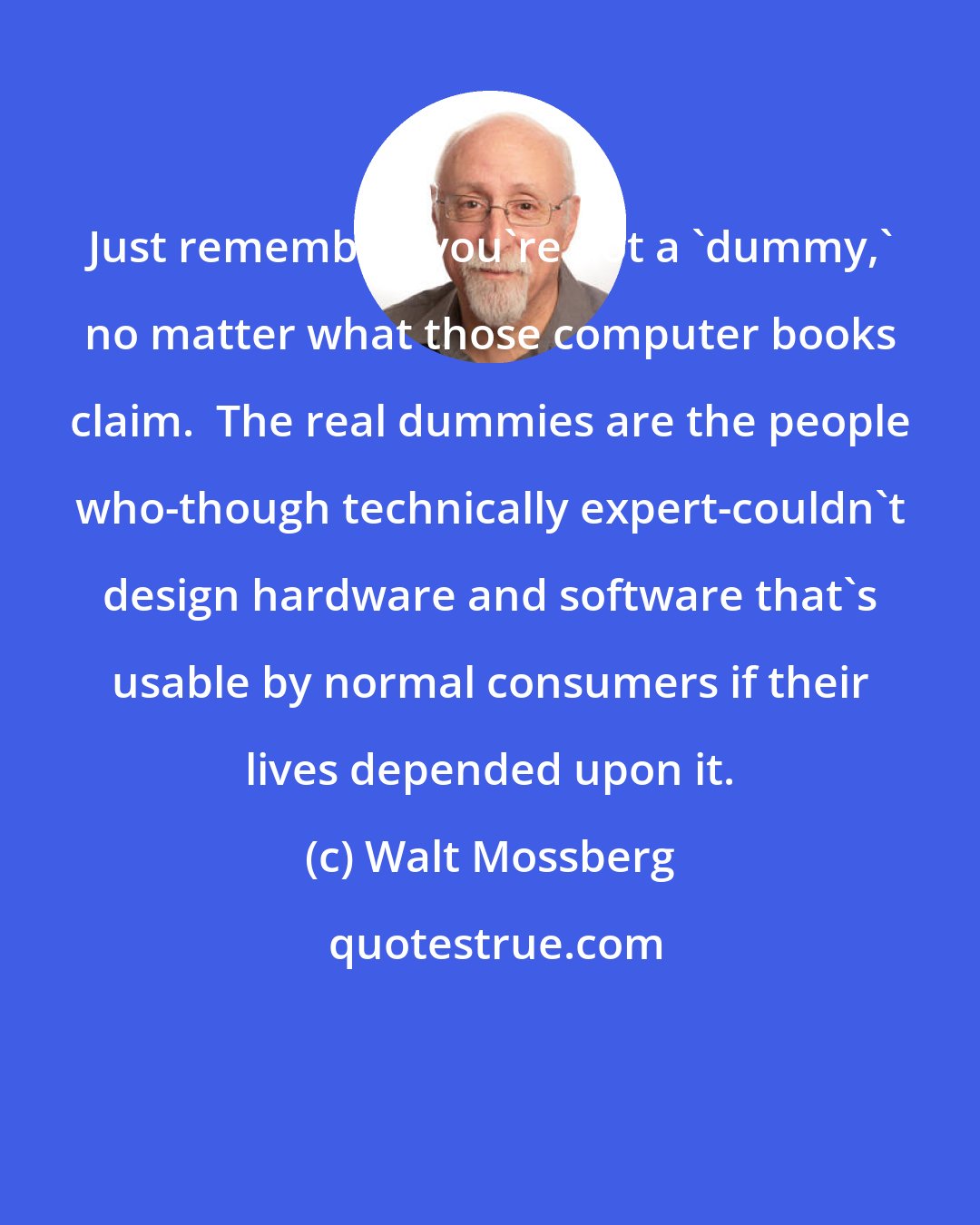 Walt Mossberg: Just remember: you're not a 'dummy,' no matter what those computer books claim.  The real dummies are the people who-though technically expert-couldn't design hardware and software that's usable by normal consumers if their lives depended upon it.