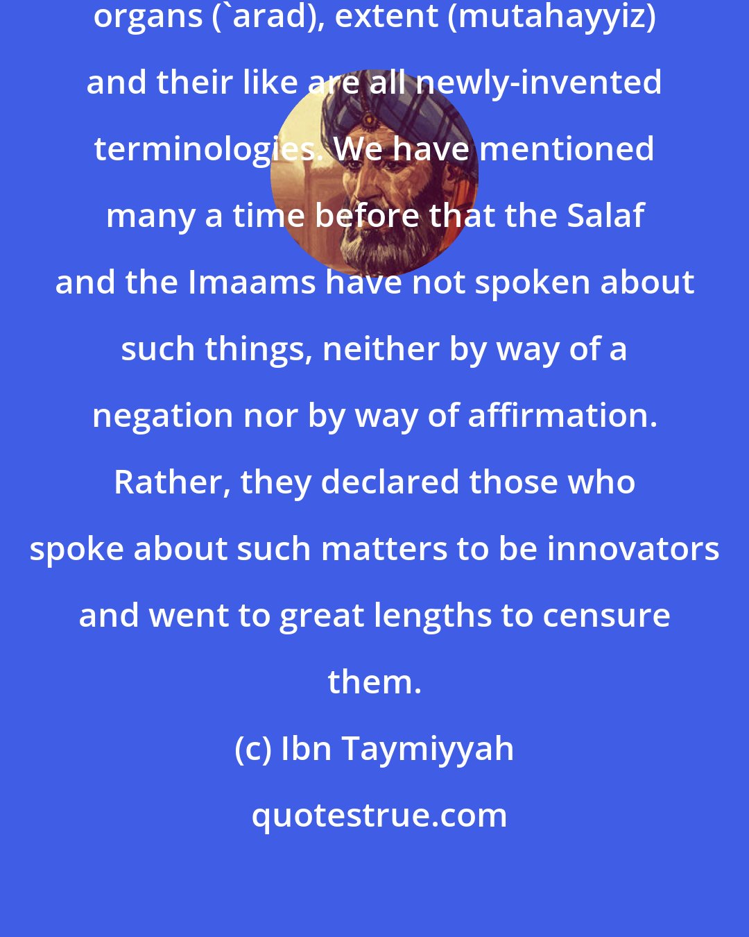 Ibn Taymiyyah: Indeed, the term body (jism), organs ('arad), extent (mutahayyiz) and their like are all newly-invented terminologies. We have mentioned many a time before that the Salaf and the Imaams have not spoken about such things, neither by way of a negation nor by way of affirmation. Rather, they declared those who spoke about such matters to be innovators and went to great lengths to censure them.