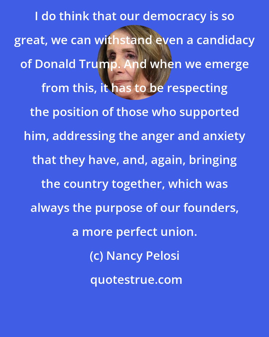Nancy Pelosi: I do think that our democracy is so great, we can withstand even a candidacy of Donald Trump. And when we emerge from this, it has to be respecting the position of those who supported him, addressing the anger and anxiety that they have, and, again, bringing the country together, which was always the purpose of our founders, a more perfect union.