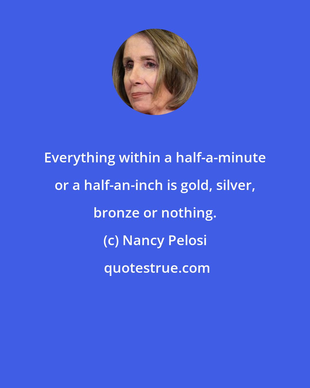 Nancy Pelosi: Everything within a half-a-minute or a half-an-inch is gold, silver, bronze or nothing.